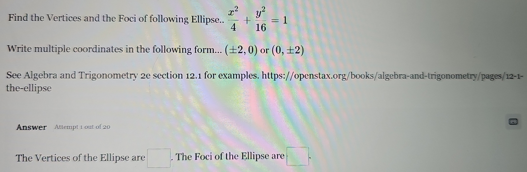 Find the Vertices and the Foci of following Ellipse..  x^2/4 + y^2/16 =1
Write multiple coordinates in the following form... (± 2,0) or (0,± 2)
See Algebra and Trigonometry 2e section 12.1 for examples. https://openstax.org/books/algebra-and-trigonometry/pages/12-1- 
the-ellipse 
Answer Attempt 1 out of 20 
The Vertices of the Ellipse are □°. The Foci of the Ellipse are □.