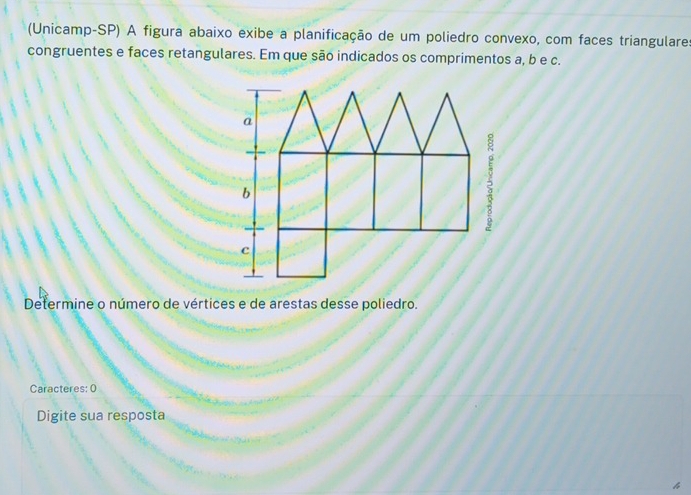 (Unicamp-SP) A figura abaixo exibe a planificação de um poliedro convexo, com faces triangulares 
congruentes e faces retangulares. Em que são indicados os comprimentos a, b e c. 
Determine o número de vértices e de arestas desse poliedro. 
Caracteres: 0 
Digite sua resposta