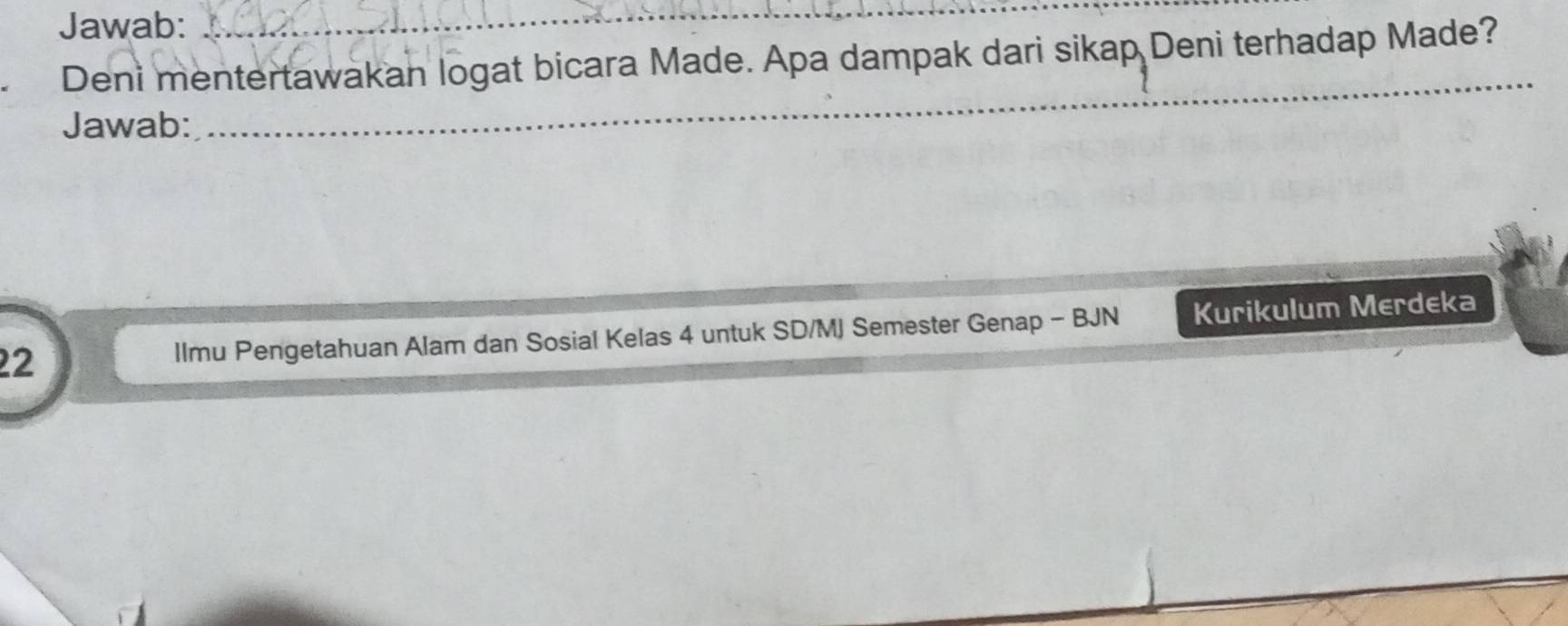 Jawab: 
_ 
Deni mentertawakan logat bicara Made. Apa dampak dari sikap Deni terhadap Made? 
Jawab: 
_ 
22 llmu Pengetahuan Alam dan Sosial Kelas 4 untuk SD/MJ Semester Genap - BJN Kurikulum Merdeka