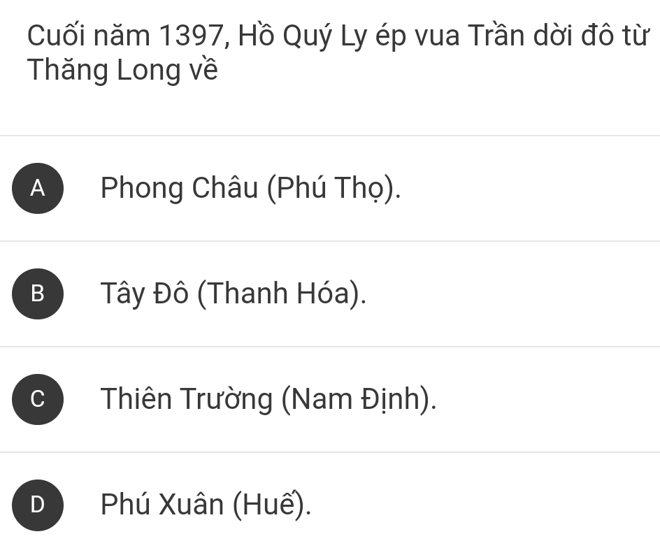 Cuối năm 1397, Hồ Quý Ly ép vua Trần dời đô từ
Thăng Long về
A ) Phong Châu (Phú Thọ).
B Tây Đô (Thanh Hóa).
Thiên Trường (Nam Định).
Phú Xuân (Huế).