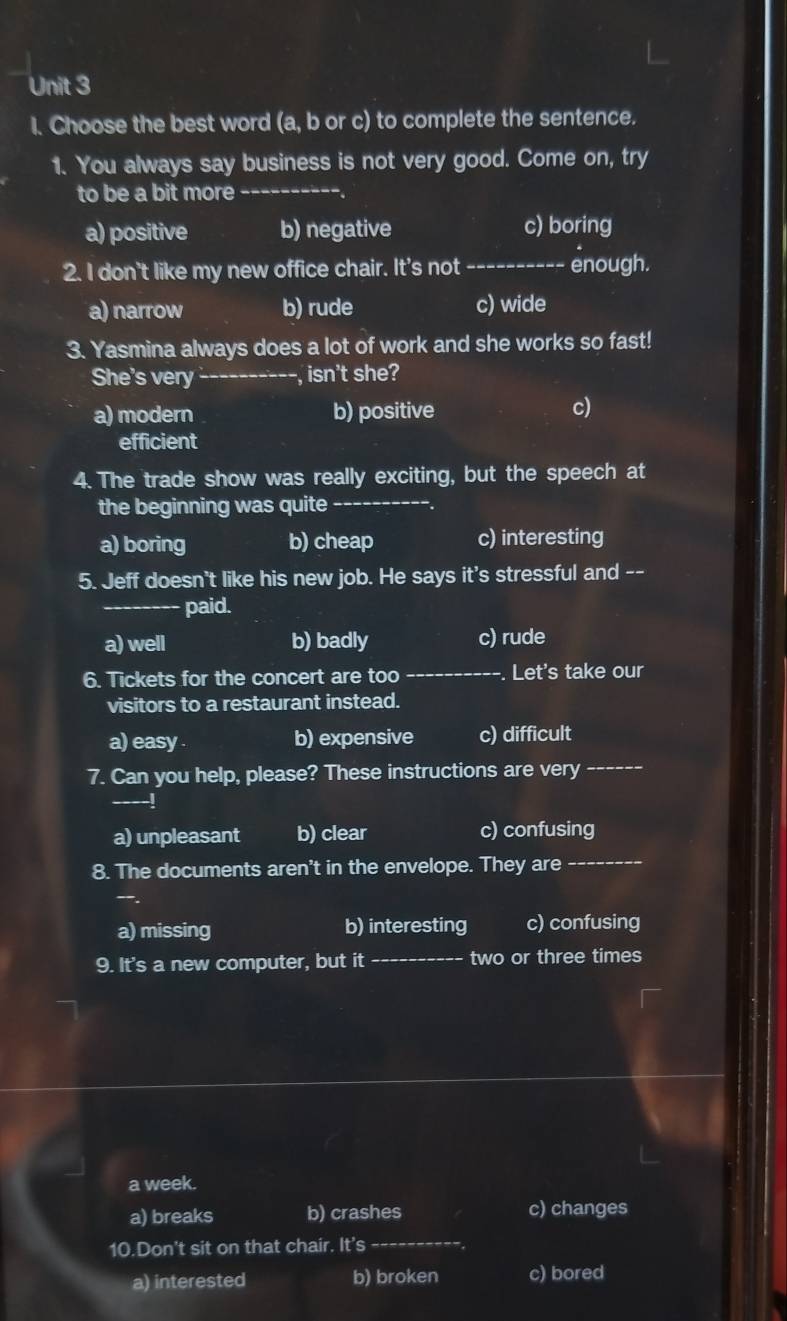 Choose the best word (a, b or c) to complete the sentence.
1. You always say business is not very good. Come on, try
to be a bit more -_
a) positive b) negative c) boring
2. I don't like my new office chair. It's not_
enough.
a) narrow b) rude c) wide
3. Yasmina always does a lot of work and she works so fast!
She's very_ -, isn't she?
a) modern b) positive c)
efficient
4. The trade show was really exciting, but the speech at
the beginning was quite
_
a) boring b) cheap c) interesting
5. Jeff doesn't like his new job. He says it's stressful and --
_paid.
a) well b) badly c) rude
6. Tickets for the concert are too_ . Let's take our
visitors to a restaurant instead.
a) easy . b) expensive c) difficult
7. Can you help, please? These instructions are very_
a) unpleasant b) clear c) confusing
8. The documents aren't in the envelope. They are
_
a) missing b) interesting c) confusing
9. It's a new computer, but it _two or three times
a week.
a) breaks b) crashes c) changes
10.Don't sit on that chair. It's_
a) interested b) broken c) bored