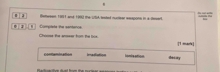 Do not write
outside the
0 2 Between 1951 and 1992 the USA tested nuclear weapons in a desert. box
0 2 . 1 Complete the sentence.
Choose the answer from the box.
[1 mark]
contamination irradiation ionisation decay
Radioactive d u st from the n u l ear a