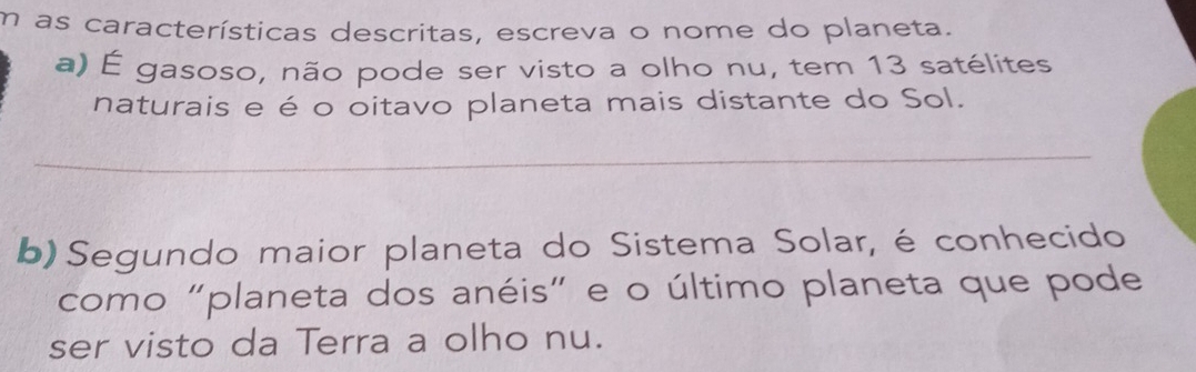 as características descritas, escreva o nome do planeta. 
a) É gasoso, não pode ser visto a olho nu, tem 13 satélites 
naturais e é o oitavo planeta mais distante do Sol. 
_ 
b) Segundo maior planeta do Sistema Solar, é conhecido 
como "planeta dos anéis" e o último planeta que pode 
ser visto da Terra a olho nu.