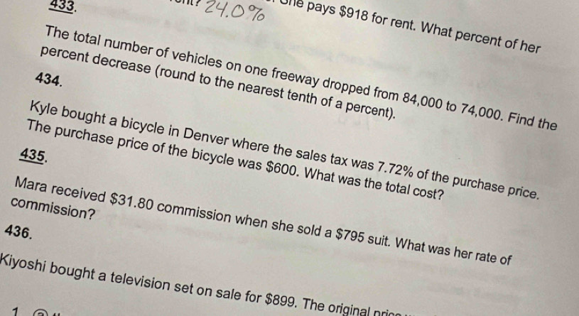 Une pays $918 for rent. What percent of her 
The total number of vehicles on one freeway dropped from 84,000 to 74,000. Find the
434. 
percent decrease (round to the nearest tenth of a percent). 
Kyle bought a bicycle in Denver where the sales tax was 7.72% of the purchase price 
435. 
The purchase price of the bicycle was $600. What was the total cost? 
commission? 
Mara received $31.80 commission when she sold a $795 suit. What was her rate of
436. 
Kiyoshi bought a television set on sale for $899. The original pri 
1