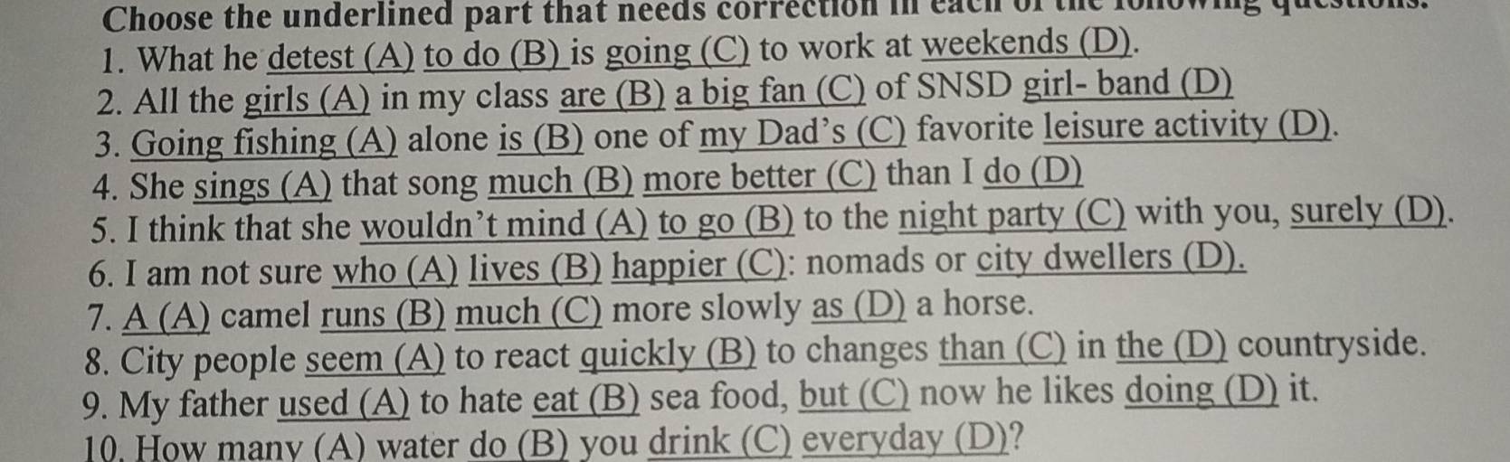 Choose the underlined part that needs correction in each of the lonowing qut
1. What he detest (A) to do (B) is going (C) to work at weekends (D).
2. All the girls (A) in my class are (B) a big fan (C) of SNSD girl- band (D)
3. Going fishing (A) alone is (B) one of my Dad’s (C) favorite leisure activity (D).
4. She sings (A) that song much (B) more better (C) than I do (D)
5. I think that she wouldn’t mind (A) to go (B) to the night party (C) with you, surely (D).
6. I am not sure who (A) lives (B) happier (C): nomads or city dwellers (D).
7. A (A) camel runs (B) much (C) more slowly as (D) a horse.
8. City people seem (A) to react quickly (B) to changes than (C) in the (D) countryside.
9. My father used (A) to hate eat (B) sea food, but (C) now he likes doing (D) it.
10, How many (A) water do (B) you drink (C) everyday (D)?