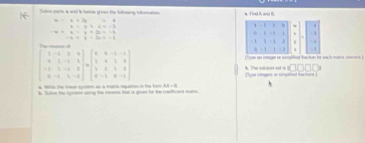 Salve parts a and b below given the fullowing inforation a, Find A and B.
x=1+2x=4 1 -1 z 4
x-y+z=-3
0 1 -1 1 - 3 ... +.5y+2y+-5 -x+y+2z=-1endarray 1 - , , Y - 5
- 1
- 1 1 - 2 -1
(Type an integer or simplited fraction for each muors cement )
beginbmatrix 1&-1&2&0 0&1&-1&1 -1&1&-1&2 0&-1&1&-2endbmatrix =beginbmatrix 0&0&-1&-1 1&4&1&3 1&8&1&2 0&-1&0&-1endbmatrix b. The solution sst is <11</tex> 
(Type inengers or simplited tacturs.) 
a Wie the fowar system as a matox egustion in the fom AX=8
b. Solve the sysem using the iweme that is given for the coefficent murs.