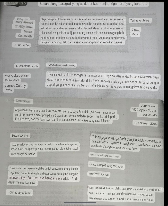 ASA 15 Susun ulang paragraf yang acak berikut menjadi tiga huruf yang koheren.
Pangirim Saya mengenal John secara pribadi, karena kami telah menikmati banyak momen Terima kasih lagi.
Mary Atwood kegembiraan dan kebahagiaan bersama. Saya telah mengenalnya sejak tahun 2000
12 Hilly Drive ketika kami berdua belajar bersama di Fakultas Kedokteran. la bukan hanya seorang Cinta
Navan akademisi yang baik, tetapi juga seorang teman baik dan manusia yang baik. Maria
Co. Meath Kami memulai pekerjaan pertama kami bersama di kantor yang sama. Saya bertemu
dengannya minggu lalu dan ia sangat senang dengan kenaikan gajinya.
12 Juni 2016
12 Desember 2015 Nyonya Johnson yang terhormat,
Nyonya Lisa Johnson Saya sangat sedih mendengar tentang kematian tragis saudara Anda, Tn. John Silverman. Saya
23-Sec-30/B dapat memahami rasa sakit dan duka Anda. Anda dan keluarga pasti sangat terpukul dengan
Sunrise Colony tragedi yang mengerikan ini. Mohon terimalah simpati saya atas meninggalnya saudara Anda.
Texas
Dear Sisca, Janet Swan
1820 Apple Street
Saya benar-benar merasa tidak enak atas perilaku saya Senin lalu, jadi saya mengirimkan Street 06246
surat permintaan maaf pribadi ini. Saya tidak berhak meledak seperti itu. Itu tidak perlu,
tidak pantas, dan menyakitkan, dan tidak ada alasan untuk apa yang saya lakukan. 12 Februari 2016
Susan sayang,
Tolong jaga keluarga Anda dan jika Anda memerlukan
bantuan, jangan ragu untuk menghubungi saya kapan saja. Saya
Saya menulis untuk mengucapkan terima kasih atas bunga-bunga yang
pasti akan datang menemui keluarga Anda.
indah. Saya tidak percaya Anda mengingat hari ulang tahun saya!
Anda sangat perhatian.
Semoga dĩa beristirahat dalam damai
Dengan simpati yang terdalam,
Saya minta maaf karena telah bertindak dengan cara yang bodoh.
Saya telah melakukan kesalahan besar dan saya sungguh-sungguh Andrew Jones
menyesalinya. Satu-satunya harapan saya adalah Anda
dapat memaafkan saya.
Kami semua baik-baik saja di sini. Saya harap seluruh keluarga juga baik-baik
Hormat saya, Janet saja. Paul akan memulai pekerjaan barunya minggu depan.
Saya harap bisa segera ke Cork untuk mengunjungi Anda.