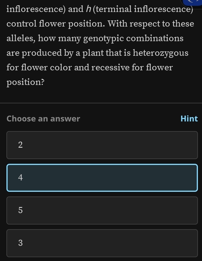 inflorescence) and ク(terminal inflorescence)
control flower position. With respect to these
alleles, how many genotypic combinations
are produced by a plant that is heterozygous
for flower color and recessive for flower
position?
Choose an answer Hint
2
4
5
3