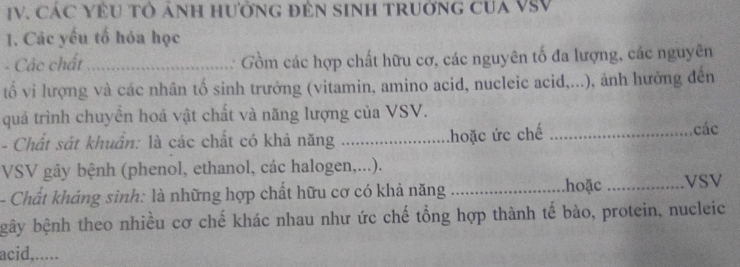 CáC YÊU Tổ ảNH HưởnG đÊN SINH TRUởnG CUA VSV 
1. Các yếu tố hóa học 
- Các chất _Gồm các hợp chất hữu cơ, các nguyên tố đa lượng, các nguyên 
tố vi lượng và các nhân tố sinh trưởng (vitamin, amino acid, nucleic acid,...), ảnh hưởng đến 
quả trình chuyển hoá vật chất và năng lượng của VSV. 
khoặc ức chế 
- Chất sát khuẩn: là các chất có khả năng __các 
VSV gây bệnh (phenol, ethanol, các halogen,...). 
- Chất kháng sinh: là những hợp chất hữu cơ có khả năng_ 
hoặc _VSV 
gây bệnh theo nhiều cơ chế khác nhau như ức chế tổng hợp thành tế bào, protein, nucleic 
acid,.....