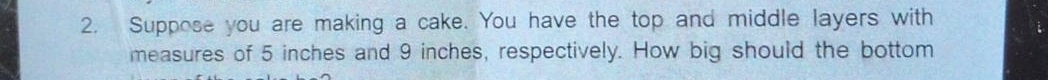 Suppose you are making a cake. You have the top and middle layers with 
measures of 5 inches and 9 inches, respectively. How big should the bottom