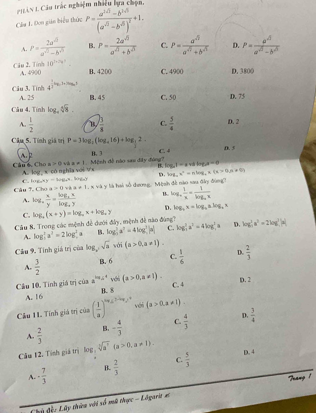 PHÀN I. Câu trắc nghiệm nhiều lựa chọn.
Câu 1. Đơn giản biểu thức P=frac a^(2sqrt(2))-b^(2sqrt(3))(a^(sqrt(2))-b^(sqrt(3)))^2+1.
A. P= 2a^(sqrt(2))/a^(sqrt(2))-b^(sqrt(3))  B. P= 2a^(sqrt(2))/a^(sqrt(2))+b^(sqrt(3))  C. P= a^(sqrt(2))/a^(sqrt(2))+b^(sqrt(3))  D. P= a^(sqrt(2))/a^(sqrt(2))-b^(sqrt(3)) 
Câu 2. Tính 10^(2+247).
A. 4900 B. 4200 C. 4900 D. 3800
Câu 3. Tính 4^(frac 1)2log _23+3log _45
A. 25 B. 45 C. 50 D. 75
Câu 4. Tính log _4sqrt[4](8).
C.
A.  1/2   3/8   5/4  D. 2
B
Câu 5. Tính giá trị P=3log _2(log _416)+log _ 1/2 2.
C. 4 D. 5
A. 2 B. 3
Câu 6. Cho a>0 và a!= 1 Mệnh đề nào sau đây đúng? log _a1=avalog _aa=0
A. log x có nghĩa với ∀x B.
D. log _ax^n=nlog _ax(x>0,n!= 0)
C. log _axy=log _ax og_ay
Câu 7. Cho a 0 vaa!= 1.x : và y là hai số dương. Mệnh đề nào sau đây đùng?
A. log _a x/y =frac log _axlog _ay
B. log _a 1/x =frac 1log _ax
D. log _bx=log _ba.log _ax
C. log _a(x+y)=log _ax+log _ay
Câu 8. Trong các mệnh đề dưới đây, mệnh đề nào đúng?
A. log _3^(2a^2)=2log _3^(2 a B. log _3^2a^2)=4log _3^(2|a| C. log _3^2a^2)=4log _3^(2a D. log _3^2a^2)=2log _3^(2 a
Câu 9. Tính giá trị của log _a),sqrt(a), i(a>0,a!= 1).
A.  3/2  B. 6
C.  1/6 
D.  2/3 
Câu 10. Tính giá trị của a^(log _sqrt(x))4 với (a>0,a!= 1).
C. 4 D. 2
A. 16 B. 8
Câu 11. Tính giá trị của ( 1/a )^log _sqrt(a)2-log _a^29 với (a>0,a!= 1).
A.  2/3 
B. - 4/3  C.  4/3  D.  3/4 
Câu 12. Tính giá trị log sqrt[3](a^7)(a>0,a!= 1)..
B.  2/3 
C.  5/3  D. 4
A. - 7/3  Trang 1
Chủ đề: Lũy thừa với số mũ thực - Lôgarit %