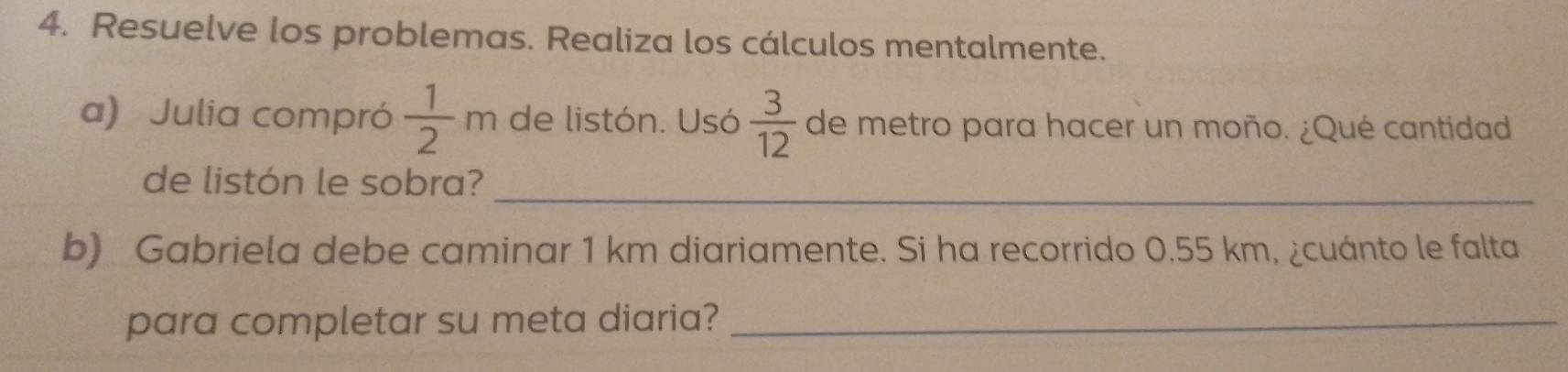 Resuelve los problemas. Realiza los cálculos mentalmente. 
a) Julia compró  1/2 m de listón. Usó  3/12  de metro para hacer un moño. ¿Qué cantidad 
de listón le sobra?_ 
b) Gabriela debe caminar 1 km diariamente. Si ha recorrido 0.55 km, ¿cuánto le falta 
para completar su meta diaria?_