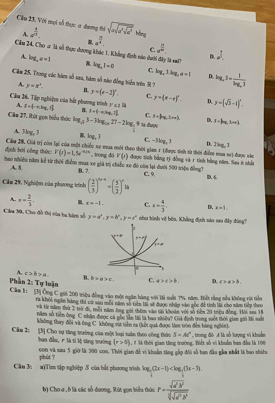 Với mọi số thực a dương thì sqrt(asqrt a^3sqrt a^5) bằng
A. a^(frac 8)15.
B. a^(frac 15)8.
C. a^(frac 15)64.
Câu 24. Cho a là số thực dương khác 1. Khẳng định nào dưới đây là sai?
A. log _aa=1
D. a^(frac 9)2.
B. log _a1=0
C. log _a3.log _3a=1 D. log _a3=frac 1log _a3
Câu 25. Trong các hàm số sau, hàm số nào đồng biến trên R ?
A. y=π^x.
B. y=(e-2)^x. C. y=(π -e)^x. D. y=(sqrt(3)-1)^x.
Câu 26. Tập nghiệm của bất phương trình 3'≤ 2 là
A. S=(-∈fty ,log _23]. B. S=(-x;log _32]. C. S=[log _32;+∈fty ). S=[log _23;+∈fty ).
Câu 27. Rút gọn biểu thức log _sqrt(5)3-3log _12527-2log _ 1/5 9 ta được
D.
A. 3log _53
B. log _53
C. -3log _53
D. 2log _53
Câu 28. Giá trị còn lại của một chiếc xe mua mới theo thời gian 1 (được tính từ thời điểm mua xe) được xác
định bởi công thức: V(t)=1,5e^(-0,15t) , trong đó V(t) được tính bằng tỷ đồng và 1 tính bằng năm. Sau ít nhất
bao nhiêu năm kể từ thời điểm mua xe giá trị chiếc xe đó còn lại dưới 500 triệu đồng?
A. 8. B. 7. C. 9.
Câu 29. Nghiệm của phương trình ( 2/5 )^5x-4=( 5/2 )^xla
D. 6.
A. x= 2/3 .
B. x=-1.
C. x= 4/3 .
D. x=1.
Câu 30. Cho đồ thị của ba hàm số y=a^x,y=b^x,y=c^x như hình vẽ bên. Khẳng định nào sau đây đúng?
A. c>b>a. B. b>a>c.
Phần 2: Tự luận
C. a>c>b. D. c>a>b.
Câu 1: [3] Ông C gửi 200 triệu đồng vào một ngân hàng với lãi suất 7% năm. Biết rằng nếu không rút tiền
ra khỏi ngân hàng thì cứ sau mỗi năm số tiên lãi sẽ được nhập vào gốc đề tính lãi cho năm tiếp theo
và từ năm thứ 2 trở đi, mỗi năm ông gửi thêm vào tài khoản với số tiền 20 triệu đồng. Hỏi sau 18
năm số tiền ông C nhận được cả gốc lẫn lãi là bao nhiêu? Giả định trong suốt thời gian gửi lãi suất
không thay đồi và ông C không rút tiền ra (kết quả được làm tròn đến hàng nghìn).
Câu 2: [3] Cho sự tăng trưởng của một loại tuân theo công thức S=Ae^n , trong đó A là số lượng vi khuẩn
ban đầu, 7 là tỉ lệ tăng trưởng (r>0) ,t là thời gian tăng trưởng. Biết số vi khuẩn ban đầu là 100
con và sau 5 giờ là 300 con. Thời gian đề vi khuẩn tăng gắp đôi số ban đầu gần nhất là bao nhiêu
phút ?
Câu 3: a)Tìm tập nghiệp S của bất phương trình log _ 1/5 (2x-1)
b) Cho a , b là các số dương. Rút gọn biểu thức P=frac sqrt(a^3b^2)sqrt[3](sqrt a^(12)b^6)