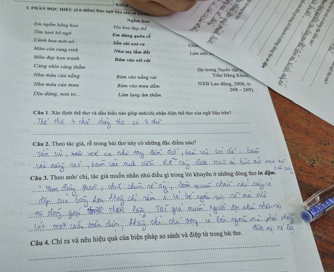 kiêm
I. PHÀN ĐQC HIÊU (5.0 điểm) Đọc ngữ liệu sau và tra
3
Ngắm hoa S I
Em ngắm bông hoa Yêu hoa đẹp thế
Tím tươi bỡ ngỡ Em đừng quên rễ
X

Cánh hoa mới nở Sần sùi xoè ra Chím
Màu còn rung rinh Như tay lắm đốt Làm nên số
Trần Đăng Khoa, ___: k°_
Màu đẹp hơn tranh Bám vào sỏi cát
Càng nhìn càng thắm (In trong Tuyển tập tr
Như màu của nắng Bám vào nắng rát
Như màu của mưa Bám vào mưa dầm NXB Lao động, 2008, tr. 、
268-269)
Dịu dàng, non tơ... Làm lụng âm thầm
Câu 1. Xác định thể thơ và dấu hiệu nào giúp anh/chị nhận diện thể thơ của ngữ liệu trên?
_
_
Câu 2. Theo tác giả, rễ trong bài thơ này có những đặc điểm nào?
_
_
Câu 3. Theo anh/ chị, tác giả muốn nhắn nhủ điều gì trong lời khuyên ở những dòng thơ in đậm.
_
_
_
_
_
Câu 4. Chỉ ra và nêu hiệu quả của biện pháp so sánh và điệp từ trong bài thơ.
_