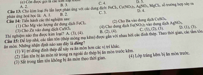 Còn được gọi là các kim loại kiểm. D. 5.
A. 2. B. 3. C. 4.
Câu 13: Cho kim loại Fe lần lượt phản ứng với các dung địch: FeCI_3, Cu(NO_3)_2, AgNO_3, MgCI_2 D. 4. . số trường hợp xảy ra
phản ứng hoá học là: A. 1. B. 2. C. 3.
Câu 14: Tiến hành các thí nghiệm sau:
(1) Cho Mg vào lượng dư dung dịch FeCl_3. 2) Cho Ba vào dung dịch CuSO_4. 
(3) Cho Zn vào dung dịch CuSO_4 (4) Cho dung djch Fe(NO_3) 2 vào dung dịch AgNO_3.
C. 1), (
Thí nghiệm nào thu được kim loại? A. (3), (4). B. (2), (4). ( 2),(3) D. (1), (3).
Câu 15: Để lợp nhà, các tấm tôn (thép mỏng mạ kẽm) được gắn với nhau bởi các đinh thép. Theo thời gian, các tấm tôn
ăn mòn. Những nhận định nào sau đây là đúng?
(1) Vị trí đóng đinh thép dễ xảy ra ăn mòn hơn các vị trí khác.
(2) Tấm tôn bị ăn mòn từ trong ra ngoài do thép bị ăn mòn trước kẽm.
(3) Sắt trong tấm tôn không bị ãn mòn theo thời gian. (4) Lớp tráng kẽm bị ăn mòn trước.