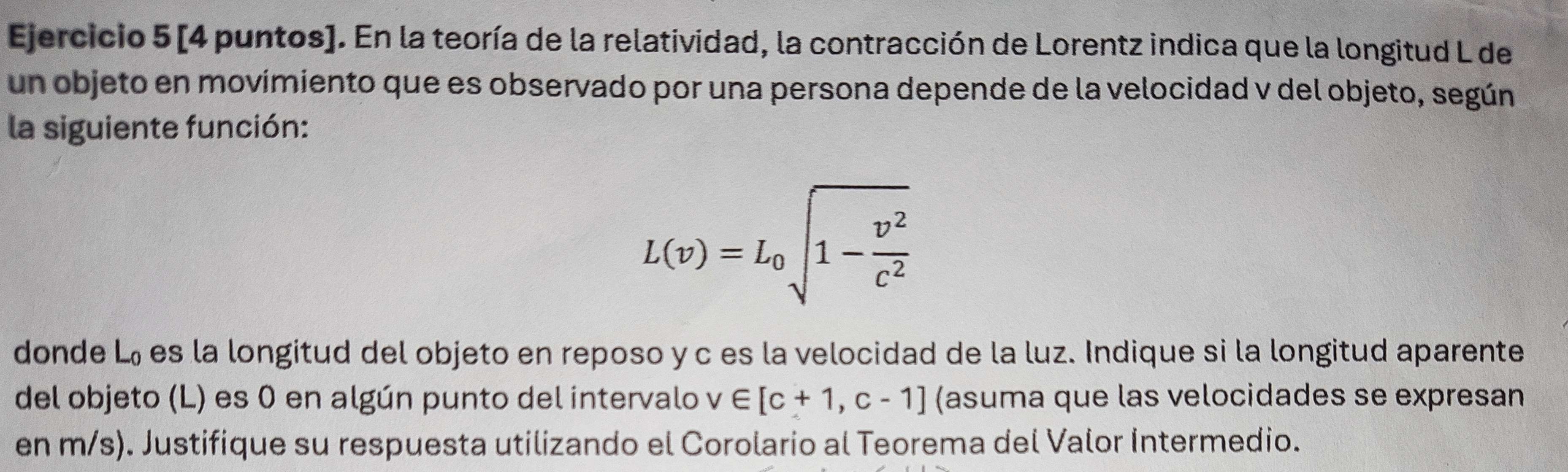 [4 puntos]. En la teoría de la relatividad, la contracción de Lorentz indica que la longitud L de 
un objeto en movimiento que es observado por una persona depende de la velocidad v del objeto, según 
la siguiente función:
L(v)=L_0sqrt(1-frac v^2)c^2
donde L_0 es la longitud del objeto en reposo y c es la velocidad de la luz. Indique si la longitud aparente 
del objeto (L) es 0 en algún punto del intervalo v∈ [c+1,c-1] (asuma que las velocidades se expresan 
en m/s). Justifique su respuesta utilizando el Corolario al Teorema del Valor Intermedio.