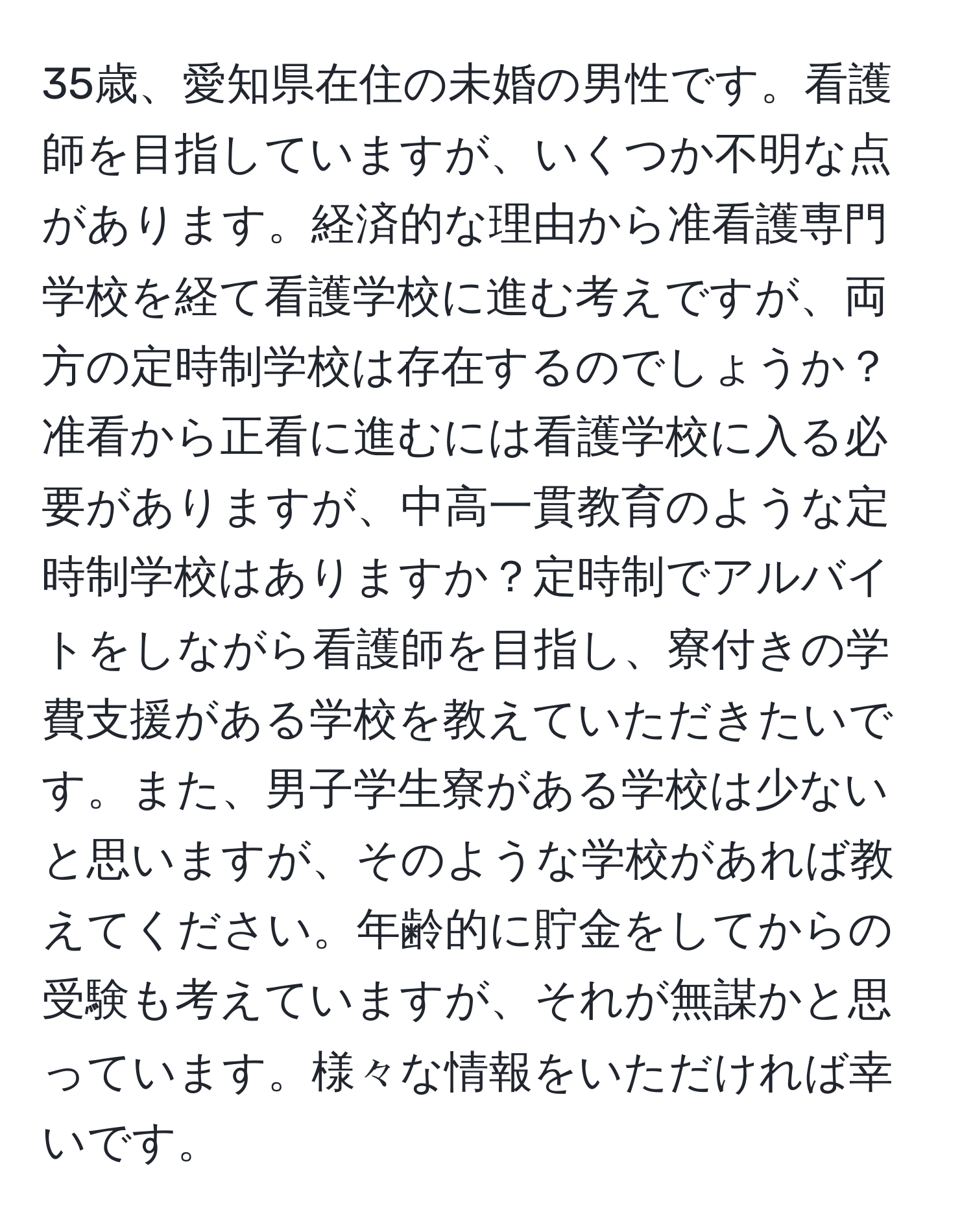 35歳、愛知県在住の未婚の男性です。看護師を目指していますが、いくつか不明な点があります。経済的な理由から准看護専門学校を経て看護学校に進む考えですが、両方の定時制学校は存在するのでしょうか？准看から正看に進むには看護学校に入る必要がありますが、中高一貫教育のような定時制学校はありますか？定時制でアルバイトをしながら看護師を目指し、寮付きの学費支援がある学校を教えていただきたいです。また、男子学生寮がある学校は少ないと思いますが、そのような学校があれば教えてください。年齢的に貯金をしてからの受験も考えていますが、それが無謀かと思っています。様々な情報をいただければ幸いです。