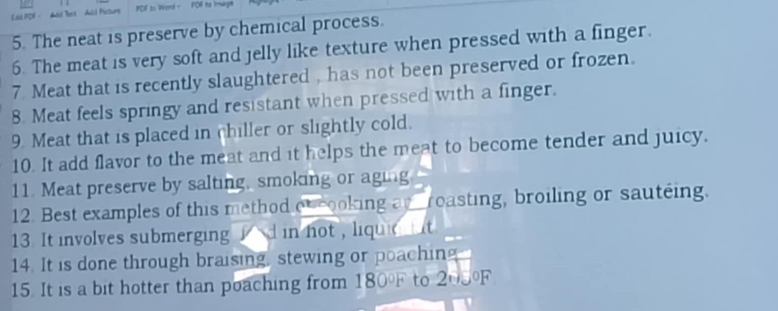 LiLPOF - Add Tect Add Picture PCF to Wend - POF to Imagt 
5. The neat is preserve by chemical process. 
6. The meat is very soft and jelly like texture when pressed with a finger. 
7. Meat that is recently slaughtered , has not been preserved or frozen. 
8. Meat feels springy and resistant when pressed with a finger. 
9. Meat that is placed in chiller or slightly cold. 
10. It add flavor to the meat and it helps the meat to become tender and juicy. 
11. Meat preserve by salting, smoking or aging 
12. Best examples of this method ob cooking an roasting, broiling or sauteing. 
13. It involves submerging f d in not , liquia ut 
14. It is done through braising, stewing or poaching 
15. It is a bit hotter than poaching from 180°F to 203 OF