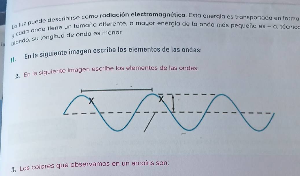 La luz puede describirse como radiación electromagnética. Esta energía es transportada en forma 
y cada onda tiene un tamaño diferente, a mayor energía de la onda más pequeña es - o, técnica 
la blando, su longitud de onda es menor. 
II. En la siguiente imagen escribe los elementos de las ondas: 
2. En la siguiente imagen escribe los elementos de las ondas: 
3. Los colores que observamos en un arcoíris son: