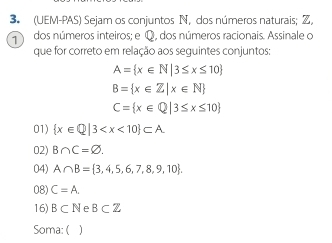 (UEM-PAS) Sejam os conjuntos N, dos números naturais; Z,
7 dos números inteiros; e Q, dos números racionais. Assinale o
que for correto em relação aos seguintes conjuntos:
A= x∈ N|3≤ x≤ 10
B= x∈ Z|x∈ N
C= x∈ Q|3≤ x≤ 10
01)  x∈ Q|3
02) B∩ C=varnothing.
04) A∩ B= 3,4,5,6,7,8,9,10.
08) C=A.
16) B⊂ N B⊂ Z
Soma: ( )