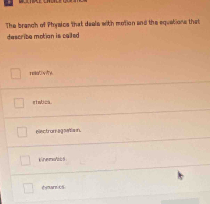 The branch of Physics that deals with motion and the equations that
describe motion is called
relativity.
statics.
electromagnetism.
kinematics.
dynamics.