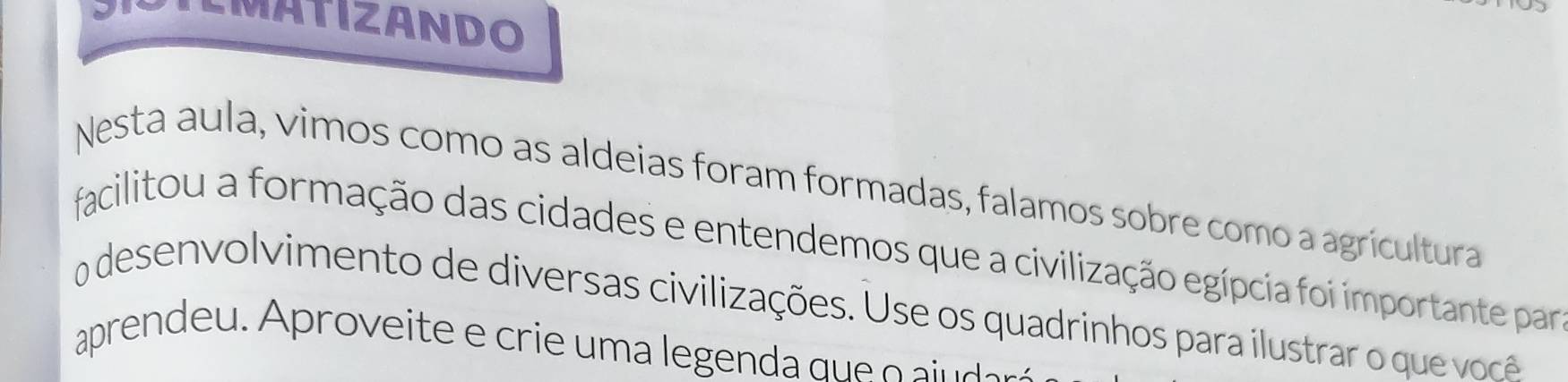 MATIZANDO 
Nesta aula, vimos como as aldeias foram formadas, falamos sobre como a agricultura 
facilitou a formação das cidades e entendemos que a civilização egípcia foi importante par 
o desen volvimento de diversas civilizações. Use os quadrinhos para ilustrar o que ve 
aprendeu. Aproveite e crie um a legenda queo i ar