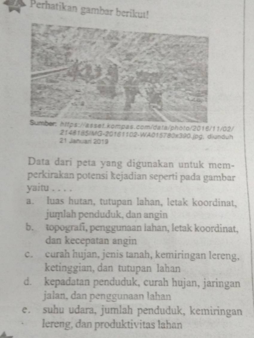 Perhatikan gambar berikut!
Sumber: https://asset.kompas.com/data/photo/2016/11/02/
2148185/MG-20161102-WA015780x390.jpg; diunduh
21 Januari 2019
Data dari peta yang digunakan untuk mem-
perkirakan potensi kejadian seperti pada gambar
yaitu . . . .
a. Iuas hutan, tutupan lahan, letak koordinat,
juṃlah penduduk, dan angin
b. topografi, penggunaan lahan, letak koordinat,
dan kecepatan angin
c. curah hujan, jenis tanah, kemiringan lereng,
ketinggian, dan tutupan lahan
d. kepadatan penduduk, curah hujan, jaringan
jalan, dan penggunaan lahan
e. suhu udara, jumlah penduduk, kemiringan
lereng, dan produktivitas lahan