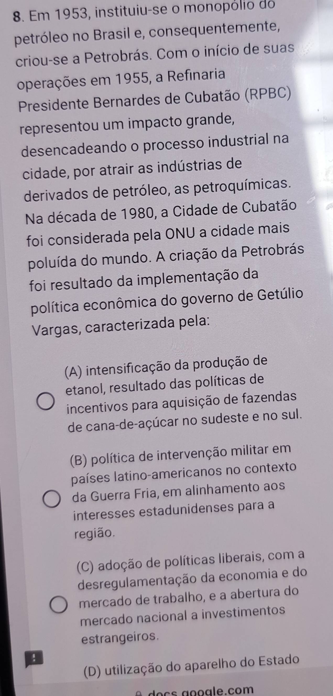 Em 1953, instituiu-se o monopólio do
petróleo no Brasil e, consequentemente,
criou-se a Petrobrás. Com o início de suas
operações em 1955, a Refinaria
Presidente Bernardes de Cubatão (RPBC)
representou um impacto grande,
desencadeando o processo industrial na
cidade, por atrair as indústrias de
derivados de petróleo, as petroquímicas.
Na década de 1980, a Cidade de Cubatão
foi considerada pela ONU a cidade mais
poluída do mundo. A criação da Petrobrás
foi resultado da implementação da
política econômica do governo de Getúlio
Vargas, caracterizada pela:
(A) intensificação da produção de
etanol, resultado das políticas de
incentivos para aquisição de fazendas
de cana-de-açúcar no sudeste e no sul.
(B) política de intervenção militar em
países latino-americanos no contexto
da Guerra Fria, em alinhamento aos
interesses estadunidenses para a
região.
(C) adoção de políticas liberais, com a
desregulamentação da economia e do
mercado de trabalho, e a abertura do
mercado nacional a investimentos
estrangeiros.
(D) utilização do aparelho do Estado
o c a o oale.com