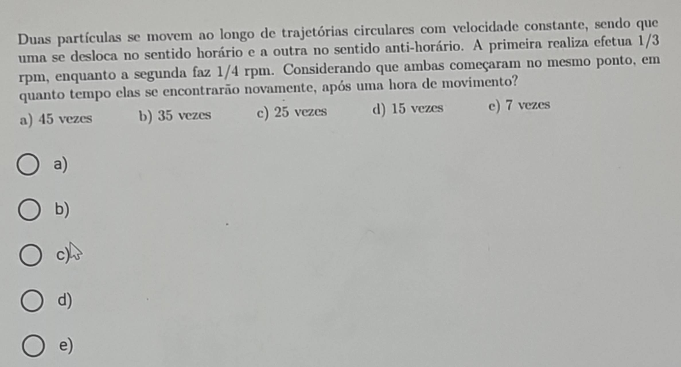 Duas partículas se movem ao longo de trajetórias circulares com velocidade constante, sendo que
uma se desloca no sentido horário e a outra no sentido anti-horário. A primeira realiza efetua 1/3
rpm, enquanto a segunda faz 1/4 rpm. Considerando que ambas começaram no mesmo ponto, em
quanto tempo elas se encontrarão novamente, após uma hora de movimento?
a) 45 vezes b) 35 vezes c) 25 vezes d) 15 vezes e) 7 vezes
a)
b)
c)
d)
e)