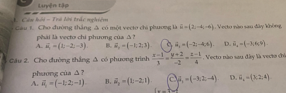 Luyện tập
A. Câu hỏi - Trã lời trắc nghiệm
Câu 1. Cho đường thẳng Δ có một vectơ chi phương là vector u=(2;-4;-6). Vecto nào sau đây không
phải là vectơ chi phương của △?
A. vector u_1=(1;-2;-3). B. vector u_2=(-1;2;3). 4 vector u_3=(-2;-4;6). D. vector u_4=(-3;6;9). 
Câu 2. Cho đường thắng △ cd phương trình  (x-1)/3 = (y+2)/-2 = (z-1)/4 . Vecto nào sau đây là vectơ chi
phương của △?
A. vector u_1=(-1;2;-1). B. vector u_2=(1;-2;1). C vector u_3=(-3;2;-4). D. vector u_4=(3;2;4).
(x=3