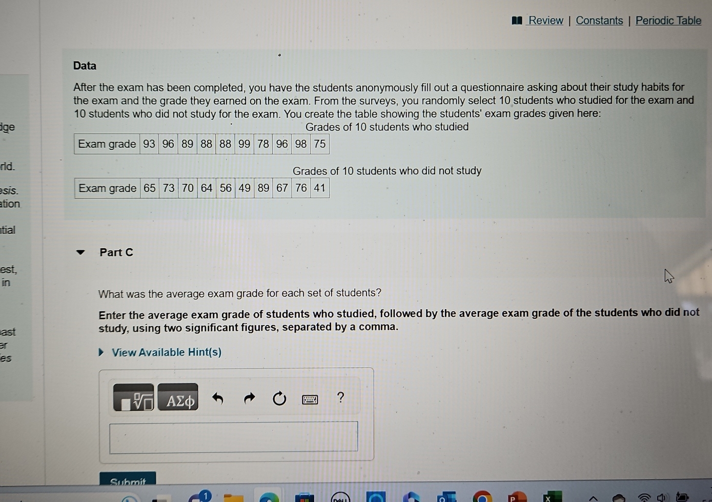 Review | Constants | Periodic Table 
Data 
After the exam has been completed, you have the students anonymously fill out a questionnaire asking about their study habits for 
the exam and the grade they earned on the exam. From the surveys, you randomly select 10 students who studied for the exam and
10 students who did not study for the exam. You create the table showing the students' exam grades given here: 
ge Grades of 10 students who studied 
Exam grade 93 96 89 88 88 99 78 96 98 75
rld. Grades of 10 students who did not study 
sis. Exam grade 65 73 70 64 56 49 89 67 76 41
ation 
tial 
Part C 
est, 
in 
What was the average exam grade for each set of students? 
Enter the average exam grade of students who studied, followed by the average exam grade of the students who did not 
ast 
study, using two significant figures, separated by a comma. 
r 
View Available Hint(s) 
es 
I AΣφ 
? 
Submit