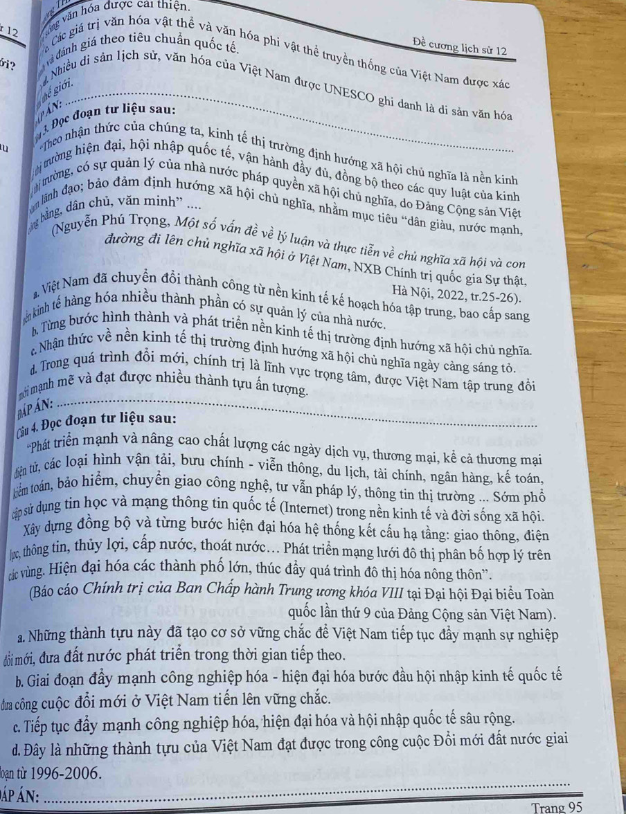 vòng văn hóa được cai thiện.
bi?  và đánh giá theo tiêu chuẩn quốc tế.
Đề cương lịch sử 12
á Các giá trị văn hóa vật thể và văn hóa phi vật thể truyền thống của Việt Nam được xác
Nhiều di sản lịch sử, văn hóa của Việt Nam được UNESCO ghi danh là di sản văn hóa
thể giới_
P Án:
Mự 3. Đọc đoạn tư liệu sau:
Theo nhận thức của chúng ta, kinh tế thị trường định hướng xã hội chủ nghĩa là nền kinh
trường hiện đại, hội nhập quốc tế, vận hành đầy đủ, đồng bộ theo các quy luật của kinh
trường, có sự quản lý của nhà nước pháp quyền xã hội chủ nghĩa, do Đảng Cộng sản Việt
ng bằng, dân chủ, văn minh' ....
âm lãnh đạo; bảo đảm định hướng xã hội chủ nghĩa, nhằm mục tiêu “dân giàu, nước mạnh
(Nguyễn Phú Trọng, Một số vấn đề về lý luận và thực tiễn về chủ nghĩa xã hội và con
đường đi lên chủ nghĩa xã hội ở Việt Nam, NXB Chính trị quốc gia Sự thật
Hà Nội, 2022, tr.25-26).
N Việt Nam đã chuyển đồi thành công từ nền kinh tế kế hoạch hóa tập trung, bao cấp sang
ên kinh tế hàng hóa nhiều thành phần có sự quản lý của nhà nước.
b, Từng bước hình thành và phát triển nền kinh tế thị trường định hướng xã hội chủ nghĩa.
# Nhận thức về nền kinh tế thị trường định hướng xã hội chủ nghĩa ngày càng sáng tỏ
d. Trong quá trình đổi mới, chính trị là lĩnh vực trọng tâm, được Việt Nam tập trung đồi
mới mạnh mẽ và đạt được nhiều thành tựu ấn tượng,
đáp án:_
Câu 4. Đọc đoạn tư liệu sau:
'Phát triển mạnh và nâng cao chất lượng các ngày dịch vụ, thương mại, kể cả thương mại
tiện tử, các loại hình vận tải, bưu chính - viễn thông, du lịch, tài chính, ngân hàng, kế toán,
kiểm toán, bảo hiểm, chuyển giao công nghệ, tư vẫn pháp lý, thông tin thị trường ... Sớm phổ
cập sử dụng tin học và mạng thông tin quốc tế (Internet) trong nền kinh tế và đời sống xã hội.
Xây dựng đồng bộ và từng bước hiện đại hóa hệ thống kết cấu hạ tầng: giao thông, điện
/ực, thông tin, thủy lợi, cấp nước, thoát nước... Phát triển mạng lưới đô thị phân bố hợp lý trên
vác vùng. Hiện đại hóa các thành phố lớn, thúc đầy quá trình đô thị hóa nông thôn”.
(Báo cáo Chính trị của Ban Chấp hành Trung ương khóa VIII tại Đại hội Đại biểu Toàn
quốc lần thứ 9 của Đảng Cộng sản Việt Nam).
a. Những thành tựu này đã tạo cơ sở vững chắc để Việt Nam tiếp tục đầy mạnh sự nghiệp
đồi mới, đưa đất nước phát triển trong thời gian tiếp theo.
b. Giai đoạn đầy mạnh công nghiệp hóa - hiện đại hóa bước đầu hội nhập kinh tế quốc tế
dưa công cuộc đổi mới ở Việt Nam tiến lên vững chắc.
c. Tiếp tục đẩy mạnh công nghiệp hóa, hiện đại hóa và hội nhập quốc tế sâu rộng.
d. Đây là những thành tựu của Việt Nam đạt được trong công cuộc Đồi mới đất nước giai
loạn từ 1996-2006.
Áp ÁN:_
_
Trang 95