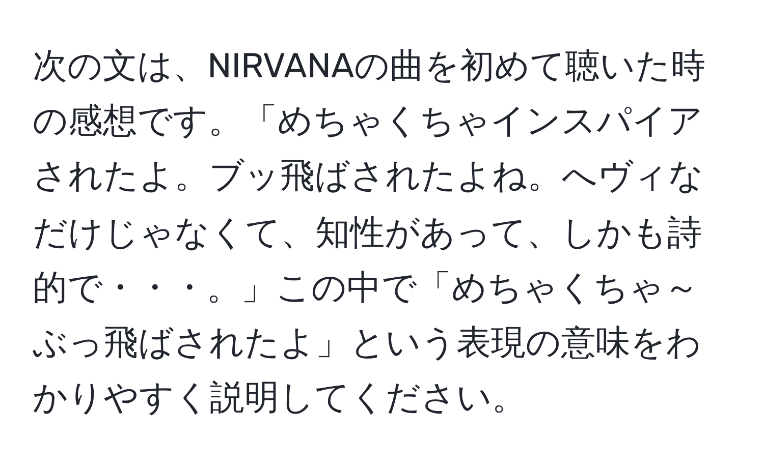 次の文は、NIRVANAの曲を初めて聴いた時の感想です。「めちゃくちゃインスパイアされたよ。ブッ飛ばされたよね。へヴィなだけじゃなくて、知性があって、しかも詩的で・・・。」この中で「めちゃくちゃ～ぶっ飛ばされたよ」という表現の意味をわかりやすく説明してください。