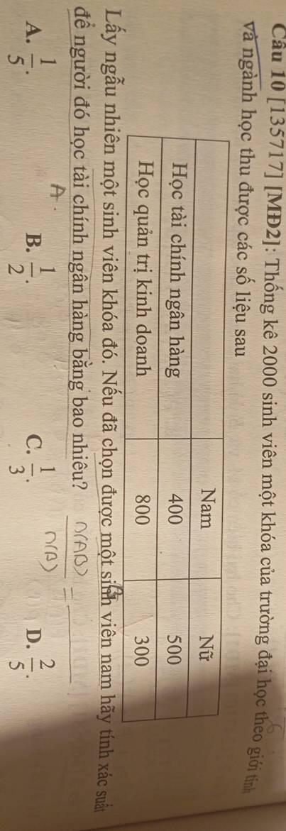 [135717] [MĐ2]: Thống kê 2000 sinh viên một khóa của trường đại học theo giới tính
và ngành học thu được các số liệu sau
Lấy ngẫu nhiên một sinh viên khóa đó. Nếu đã chọn được một sinh viên nam hãy tính xác suất
để người đó học tài chính ngân hàng bằng bao nhiêu?
_
A.  1/5 .  1/2 .  1/3 .  2/5 . 
B.
C.
D.