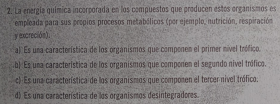 La energía química incorporada en los compuestos que producen estos organismos es
empleada para sus propios procesos metabólicos (por ejemplo, nutrición, respiración
y excreción).
a) Es una característica de los organismos que componen el primer nivel trófico.
b). Es una característica de los organismos que componen el segundo nivel trófico.
c) Es una característica de los organismos que componen el tercer nivel trófico:
d) Es una característica de los organismos desintegradores.