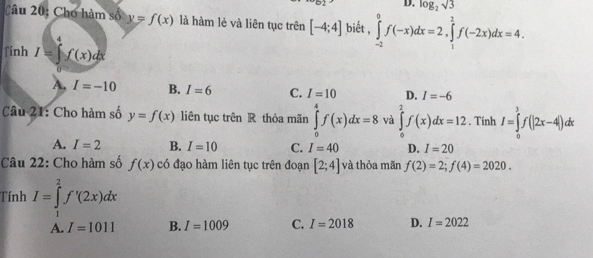 log _2sqrt(3)
Câu 20: Cho hàm số y=f(x) là hàm lẻ và liên tục trên [-4;4] biết , ∈tlimits _(-2)^0f(-x)dx=2, ∈tlimits _1^2f(-2x)dx=4. 
Tính I=∈tlimits _1^4f(x)dx
A. I=-10 B. I=6
C. I=10 D. I=-6
Câu 21: Cho hàm số y=f(x) liên tục trên R thỏa mãn ∈tlimits _0^4f(x)dx=8 và ∈tlimits _0^2f(x)dx=12. Tính I=∈tlimits _0^3f(|2x-4|)dx
A. I=2 B. I=10 C. I=40 D. I=20
Câu 22: Cho hàm số f(x) có đạo hàm liên tục trên đoạn [2;4] và thỏa mãn f(2)=2; f(4)=2020. 
Tính I=∈tlimits _1^2f'(2x)dx
A. I=1011 B. I=1009 C. I=2018 D. I=2022