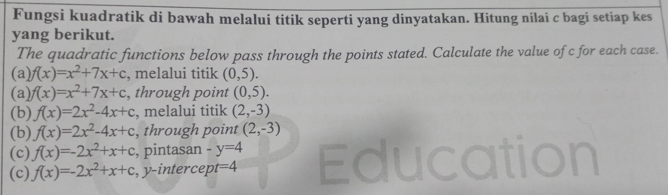 Fungsi kuadratik di bawah melalui titik seperti yang dinyatakan. Hitung nilai c bagi setiap kes 
yang berikut. 
The quadratic functions below pass through the points stated. Calculate the value of c for each case. 
(a) f(x)=x^2+7x+c , melalui titik (0,5). 
(a) f(x)=x^2+7x+c , through point (0,5). 
(b) f(x)=2x^2-4x+c , melalui titik (2,-3)
(b) f(x)=2x^2-4x+c , through point (2,-3)
(c) f(x)=-2x^2+x+c , pintasan -y=4
(c) f(x)=-2x^2+x+c , y-intercept =4
Ed