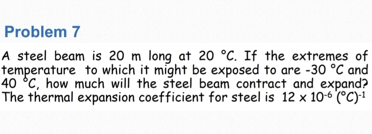 Problem 7 
A steel beam is 20 m long at 20°C. If the extremes of 
temperature to which it might be exposed to are -30°C and
40°C , how much will the steel beam contract and expand? 
The thermal expansion coefficient for steel is 12* 10^(-6)(^circ C)^-1