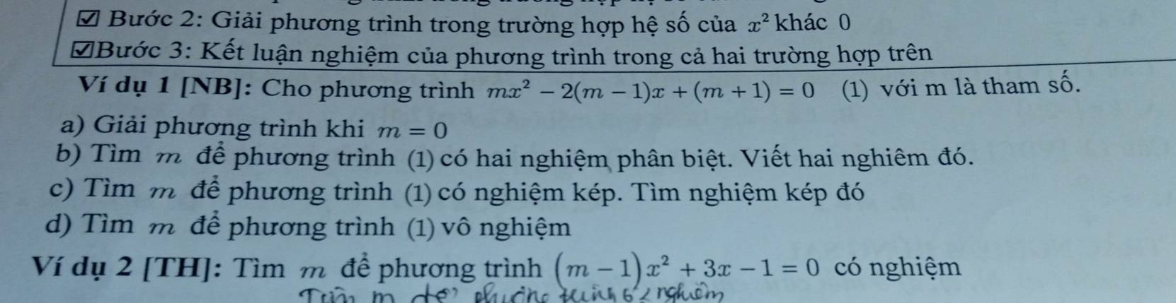 Bước 2: Giải phương trình trong trường hợp hệ số của x^2 khác 0
D Bước 3: Kết luận nghiệm của phương trình trong cả hai trường hợp trên
Ví dụ 1 [NB]: Cho phương trình mx^2-2(m-1)x+(m+1)=0 (1) với m là tham số.
a) Giải phương trình khi m=0
b) Tìm m để phương trình (1) có hai nghiệm phân biệt. Viết hai nghiêm đó.
c) Tìm m để phương trình (1) có nghiệm kép. Tìm nghiệm kép đó
d) Tìm m để phương trình (1) vô nghiệm
Ví dụ 2 [TH]: Tìm m để phương trình (m-1)x^2+3x-1=0 có nghiệm