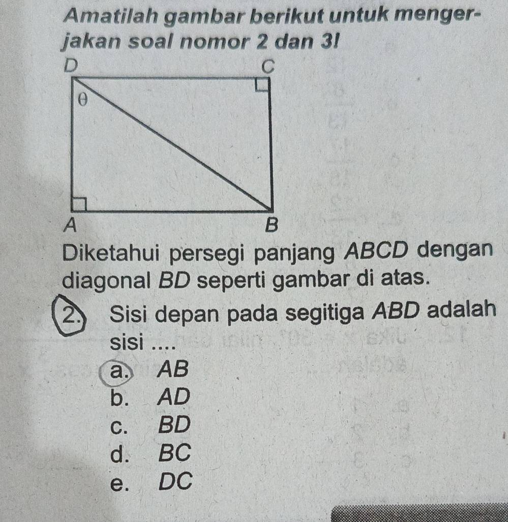 Amatilah gambar berikut untuk menger-
jakan soal nomor 2 dan 3!
Diketahui persegi panjang ABCD dengan
diagonal BD seperti gambar di atas.
2 Sisi depan pada segitiga ABD adalah
sisi ....
a. AB
b. AD
c. BD
d. BC
e. DC