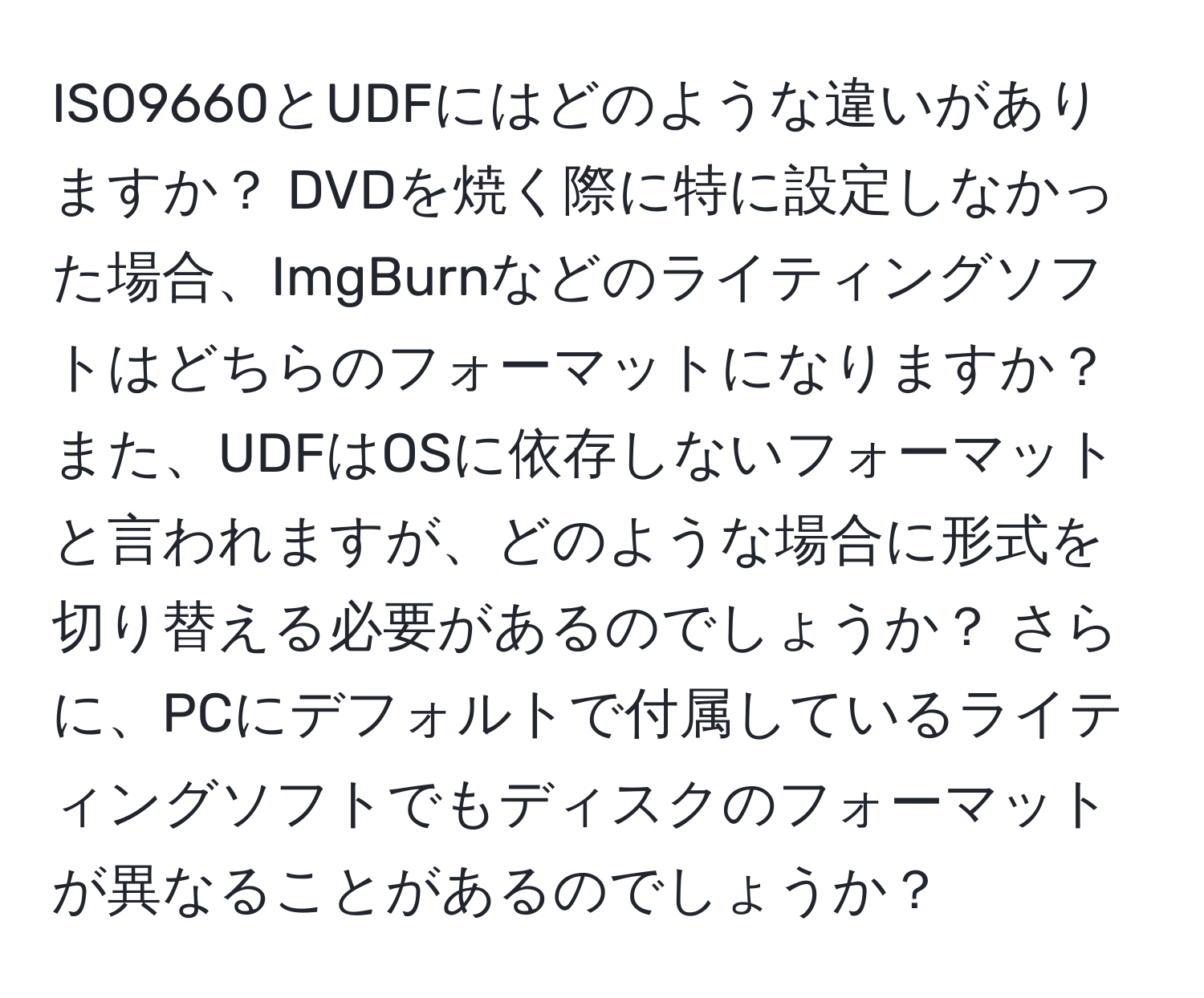 ISO9660とUDFにはどのような違いがありますか？ DVDを焼く際に特に設定しなかった場合、ImgBurnなどのライティングソフトはどちらのフォーマットになりますか？ また、UDFはOSに依存しないフォーマットと言われますが、どのような場合に形式を切り替える必要があるのでしょうか？ さらに、PCにデフォルトで付属しているライティングソフトでもディスクのフォーマットが異なることがあるのでしょうか？