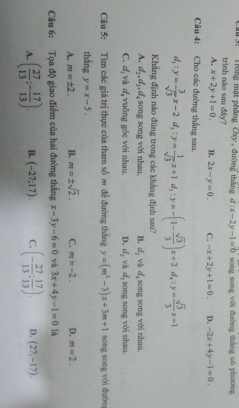 Cau 3: Trong mặt phăng Oxy, đường thắng d:x-2y-1=0 song song với đường thắng có phương
trình nào sau đây?
A. x+2y+1=0. B. 2x-y=0. C. -x+2y+1=0. D. -2x+4y-1=0. 
Câu 4: Cho các đường thắng sau.
d_1:y= 3/sqrt(3) x-2d_2:y= 1/sqrt(3) x+1d_3:y=-(1- sqrt(3)/3 )x+2d_4:y= sqrt(3)/3 x-1
Khẳng định nào đúng trong các khẳng định sau?
A. d_2, d_3, d_4 song song với nhau. B. d_2 và d_4 song song với nhau.
C. d_1 và d_4 vuông góc với nhau. D. d_2 và d_3 song song với nhau.
Câu 5: Tìm các giá trị thực của tham số m để đường thẳng y=(m^2-3)x+3m+1 song song với đườn
thằng y=x-5.
A. m=± 2. B. m=± sqrt(2). C. m=-2. D. m=2. 
Câu 6: Tọa độ giao điểm của hai đường thắng x-3y-6=0 và 3x+4y-1=0 là
B. (-27;17). C.
A. ( 27/13 ;- 17/13 ). (- 27/13 ; 17/13 ). D. (27;-17).