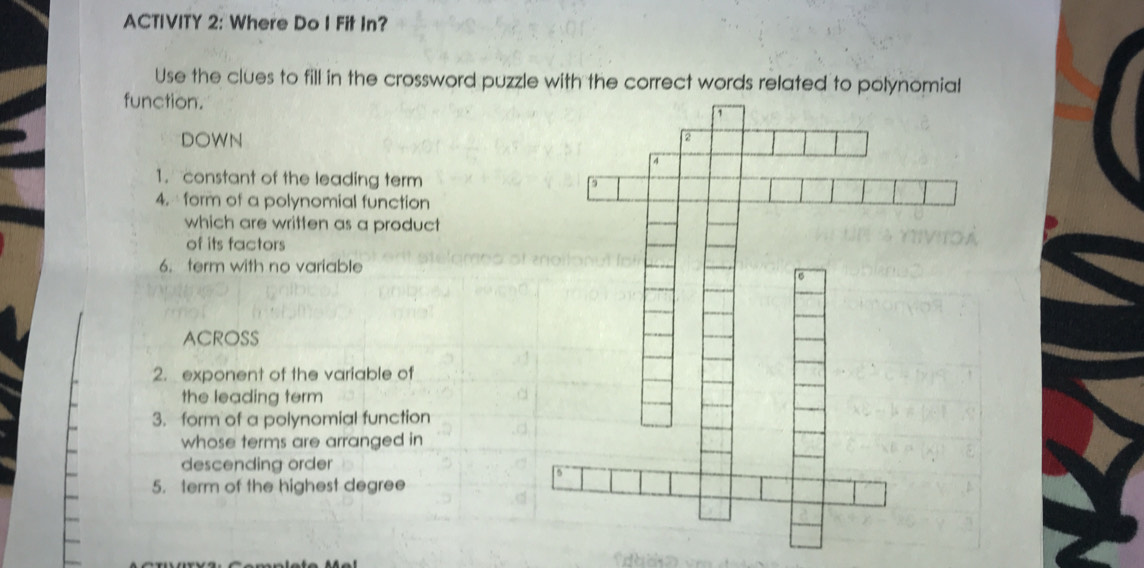 ACTIVITY 2: Where Do I Fit In? 
Use the clues to fill in the crossword puzzle with the correct words related to polynomial 
function. 
DOWN 
1. constant of the leading term 
4. form of a polynomial function 
which are written as a product 
of its factors 
6. term with no variable 
ACROSS 
2. exponent of the variable of 
the leading term 
3. form of a polynomial function 
whose terms are arranged in 
descending order 
5. term of the highest degree