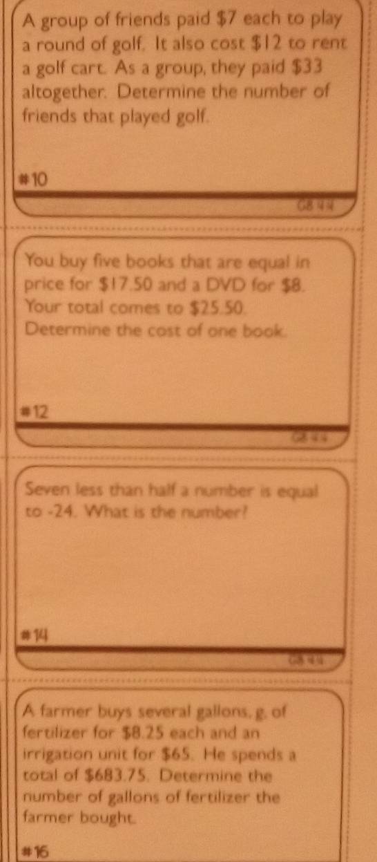 A group of friends paid $7 each to play 
a round of golf. It also cost $12 to rent 
a golf cart. As a group, they paid $33
altogether. Determine the number of 
friends that played golf. 
# 10
G8 44
You buy five books that are equal in 
price for $17.50 and a DVD for $8. 
Your total comes to $25.50. 
Determine the cost of one book. 
# 12
68 44
Seven less than half a number is equal 
to -24. What is the number? 
# 14
G 
A farmer buys several gallons, g. of 
fertilizer for $8.25 each and an 
irrigation unit for $65. He spends a 
total of $683.75. Determine the 
number of gallons of fertilizer the 
farmer bought. 
# 16