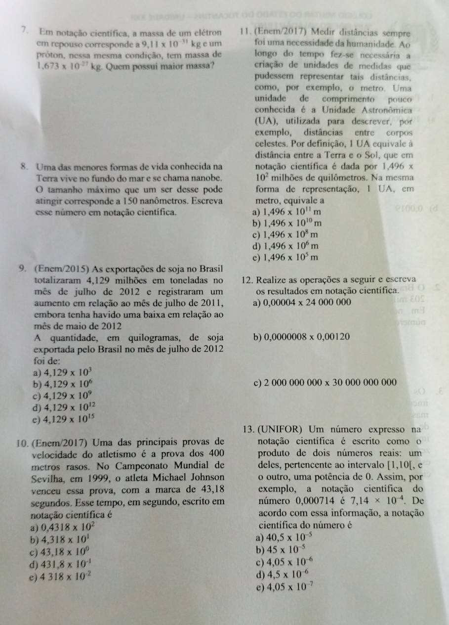 Em notação científica, a massa de um elétron 11. (Enem/2017) Medir distâncias sempre
em repouso corresponde a 9,11* 10^(-31)kgeu foi uma necessidade da humanidade. Ao
próton, nessa mesma condição, tem massa de longo do tempo fez-se necessária a
1,673* 10^(-27)kg Quem possui maior massa? criação de unidades de medidas que
pudessem representar tais distâncias,
como,por exemplo, o metro. Uma
unidade de comprimento pouco
conhecida é a Unidade Astronômica
(UA), utilizada para descrever, por
exemplo, distâncias entre corpos
celestes. Por definição, 1 UA equivale à
distância entre a Terra e o Sol, que em
8. Uma das menores formas de vida conhecida na notação científica é dada por 1,496 x
Terra vive no fundo do mar e se chama nanobe. 10^2 milhões de quilômetros. Na mesma
O tamanho máximo que um ser desse pode forma de representação, 1 UA, em
atingir corresponde a 150 nanômetros. Escreva metro, equivale a
esse número em notação científica. a) 1,496* 10^(11)m
b) 1,496* 10^(10)m
c) 1,496* 10^8m
d) 1,496* 10^6m
c) 1,496* 10^5m
9. (Enem/2015) As exportações de soja no Brasil
totalizaram 4,129 milhões em toneladas no 12. Realize as operações a seguir e escreva
mês de julho de 2012 e registraram um os resultados em notação científica.
aumento em relação ao mês de julho de 2011, a) 0,00004* 24000000
embora tenha havido uma baixa em relação ao
mês de maio de 2012
A quantidade, em quilogramas, de soja b) 0,0000008* 0,00120
exportada pelo Brasil no mês de julho de 2012
foi de:
a) 4,129* 10^3
b) 4,129* 10^6 c) 2000000000* 3000000000
c) 4,129* 10^9
d) 4,129* 10^(12)
c) 4,129* 10^(15)
13. (UNIFOR) Um número expresso na
10. (Enem/2017) Uma das principais provas de notação científica é escrito como o
velocidade do atletismo é a prova dos 400 produto de dois números reais: um
metros rasos. No Campeonato Mundial de deles, pertencente ao intervalo [1, 10 [, e
Sevilha, em 1999, o atleta Michael Johnson o outro, uma potência de 0. Assim, por
venceu essa prova, com a marca de 43,18 exemplo, a notação científica do
segundos. Esse tempo, em segundo, escrito em número 0,000714 é 7,14* 10^(-4). De
notação científica é acordo com essa informação, a notação
a) 0,4318* 10^2 científica do número é
b) 4,318* 10^1 a) 40,5* 10^(-5)
c) 43,18* 10^0 b) 45* 10^(-5)
d) 431.8* 10^(-1) c) 4,05* 10^(-6)
c) 4318* 10^(-2) d) 4,5* 10^(-6)
e) 4,05* 10^(-7)