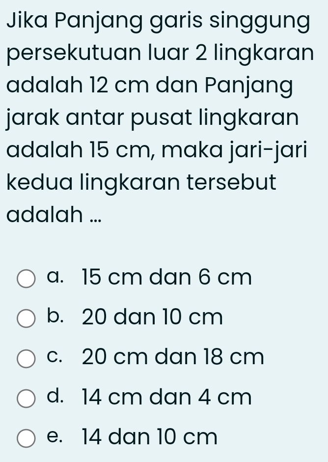 Jika Panjang garis singgung
persekutuan luar 2 lingkaran
adalah 12 cm dan Panjang
jarak antar pusat lingkaran
adalah 15 cm, maka jari-jari
kedua lingkaran tersebut
adalah ...
a. 15 cm dan 6 cm
b. 20 dan 10 cm
c. 20 cm dan 18 cm
d. 14 cm dan 4 cm
e. 14 dan 10 cm