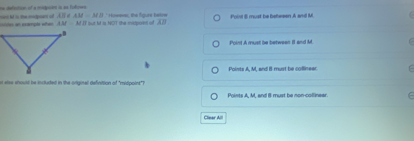 he definition of a midpoint is as follows .
oist M is the midpoint of overline AB AM=MB.' However, the figure below Point B must be between A and M.
ovides an example when . AM=MB but M is NOT the midpoint of overline AB
Point A must be between B and M.
Points A, M, and B must be collinear.
st else should be included in the original definition of "midpoint"?
Points A, M, and B must be non-collinear.
Clear All