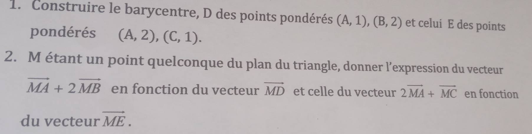 Construire le barycentre, D des points pondérés (A,1), (B,2) et celui E des points 
pondérés (A,2), (C,1). 
2. M étant un point quelconque du plan du triangle, donner l’expression du vecteur
vector MA+2vector MB en fonction du vecteur vector MD et celle du vecteur 2vector MA+vector MC en fonction 
du vecteur vector ME.