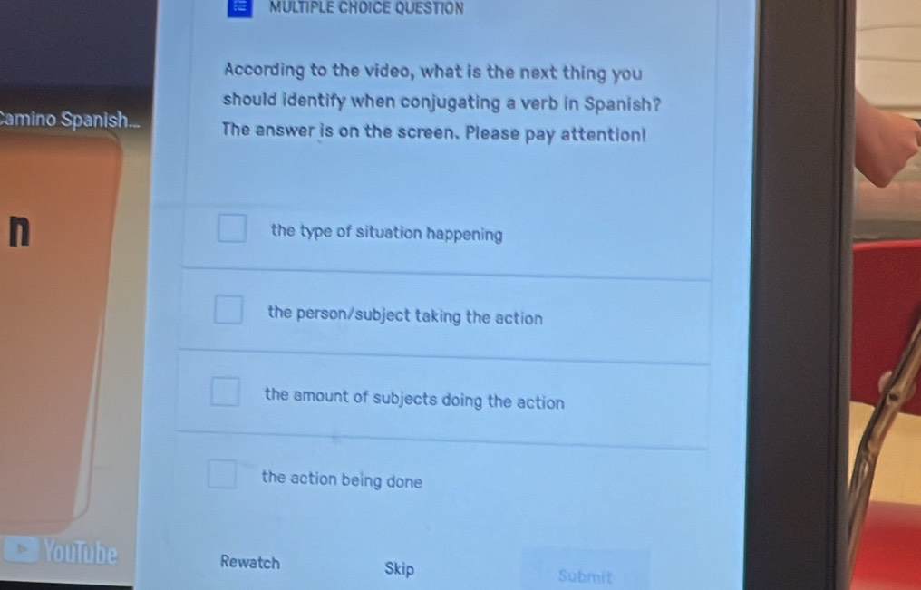 QUESTION
According to the video, what is the next thing you
should identify when conjugating a verb in Spanish?
Camino Spanish... The answer is on the screen. Please pay attention!
n
the type of situation happening
the person/subject taking the action
the amount of subjects doing the action
the action being done
YouTube Rewatch Skip Submit