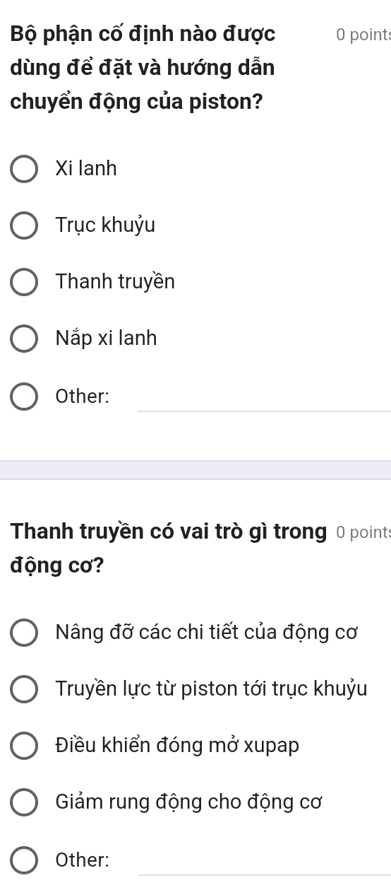 Bộ phận cố định nào được O points
dùng để đặt và hướng dẫn
chuyển động của piston?
Xi lanh
Trục khuỷu
Thanh truyền
Nắp xi lanh
_
Other:
Thanh truyền có vai trò gì trong 0 points
động cơ?
Nâng đỡ các chi tiết của động cơ
Truyền lực từ piston tới trục khuỷu
Điều khiển đóng mở xupap
Giảm rung động cho động cơ
_
Other: